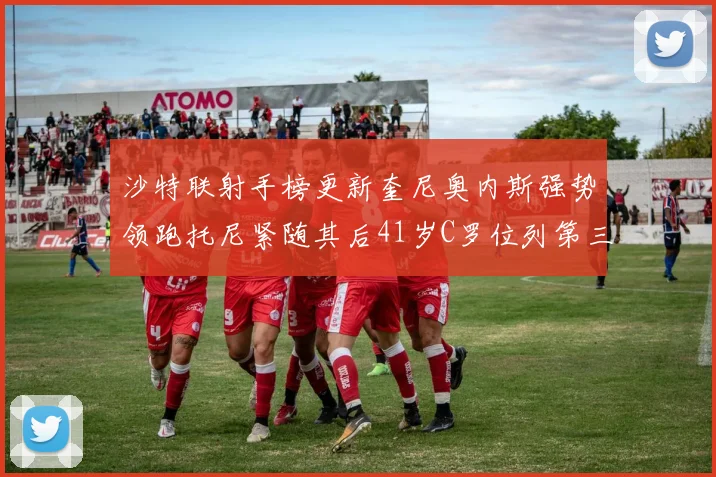 沙特联射手榜更新奎尼奥内斯强势领跑托尼紧随其后41岁C罗位列第三