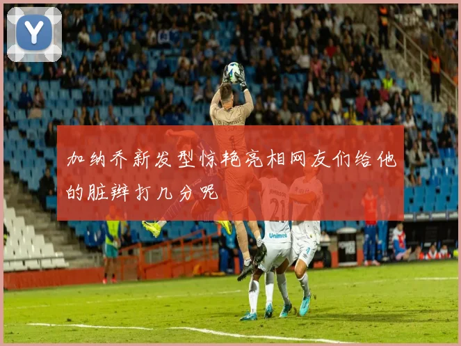 加纳乔新发型惊艳亮相网友们给他的脏辫打几分呢