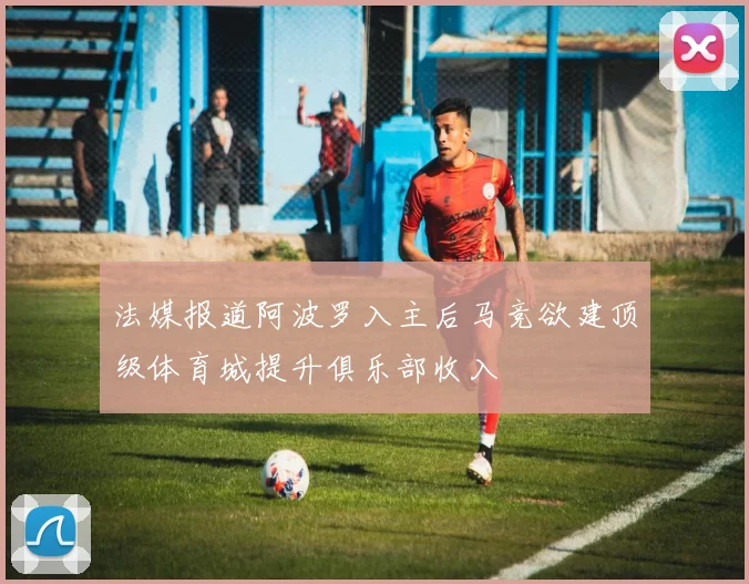 法媒报道阿波罗入主后马竞欲建顶级体育城提升俱乐部收入