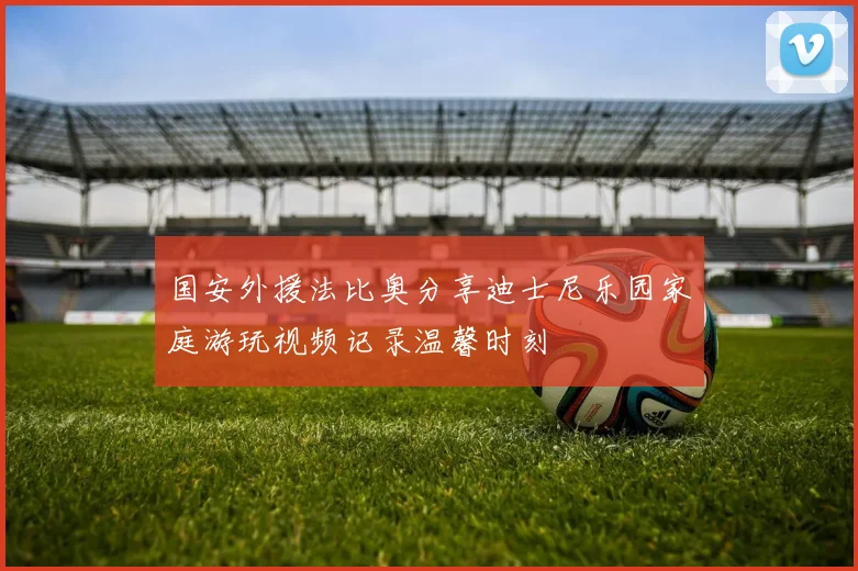 国安外援法比奥分享迪士尼乐园家庭游玩视频记录温馨时刻