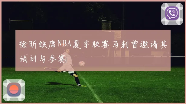 徐昕缺席NBA夏季联赛马刺曾邀请其试训与参赛