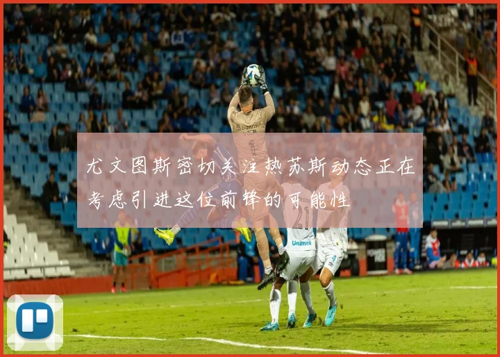 尤文图斯密切关注热苏斯动态正在考虑引进这位前锋的可能性
