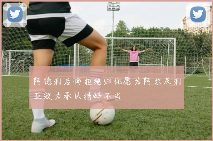 阿德利后悔拒绝归化愿为阿尔及利亚效力承认措辞不当