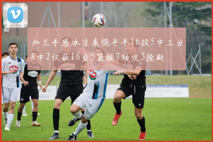 加兰手感冰凉表现平平16投5中三分8中2仅获16分5篮板7助攻3抢断