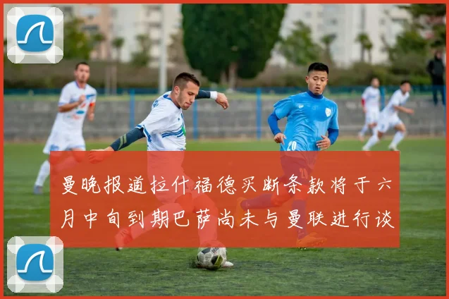 曼晚报道拉什福德买断条款将于六月中旬到期巴萨尚未与曼联进行谈判