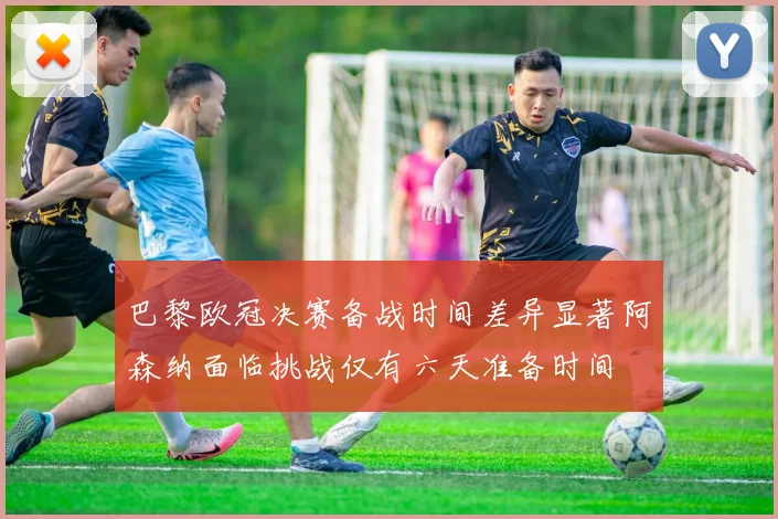 巴黎欧冠决赛备战时间差异显著阿森纳面临挑战仅有六天准备时间