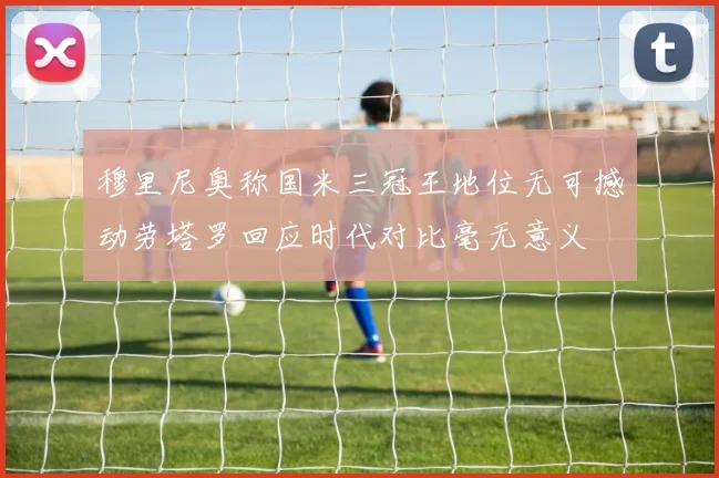 穆里尼奥称国米三冠王地位无可撼动劳塔罗回应时代对比毫无意义