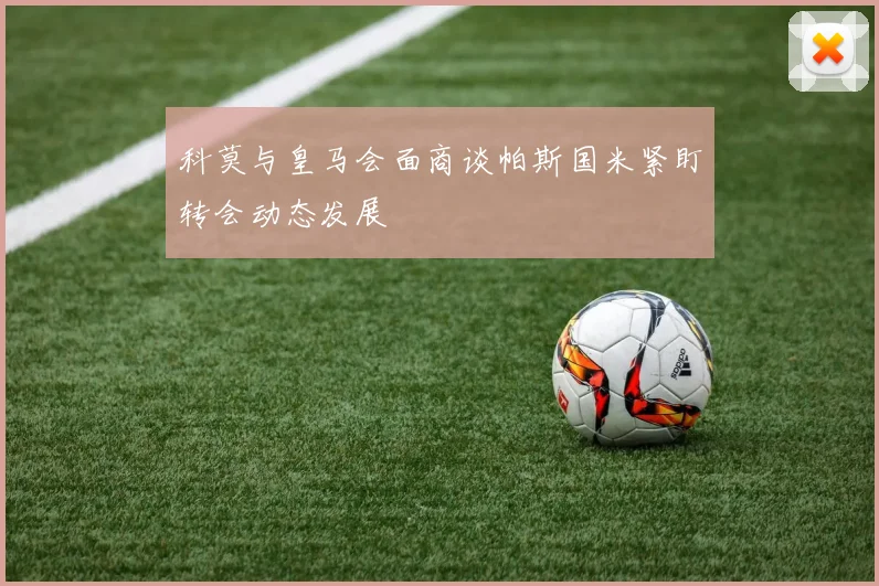 科莫与皇马会面商谈帕斯国米紧盯转会动态发展
