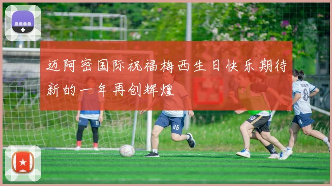 迈阿密国际祝福梅西生日快乐期待新的一年再创辉煌