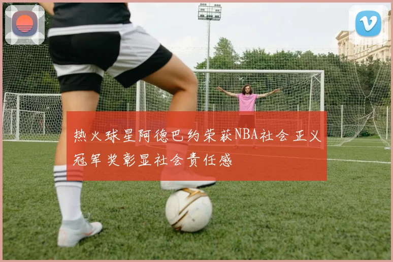 热火球星阿德巴约荣获NBA社会正义冠军奖彰显社会责任感