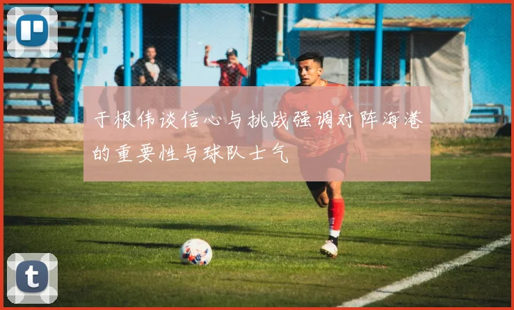 于根伟谈信心与挑战强调对阵海港的重要性与球队士气