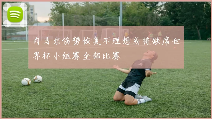 内马尔伤势恢复不理想或将缺席世界杯小组赛全部比赛