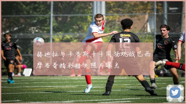 赫迪拉与卡洛斯卡卡同场观战巴西摩洛哥精彩对决照片曝光