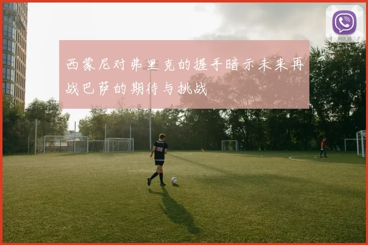 西蒙尼对弗里克的握手暗示未来再战巴萨的期待与挑战