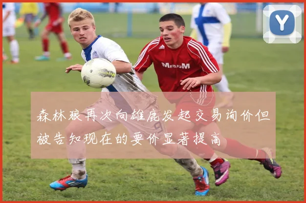 森林狼再次向雄鹿发起交易询价但被告知现在的要价显著提高