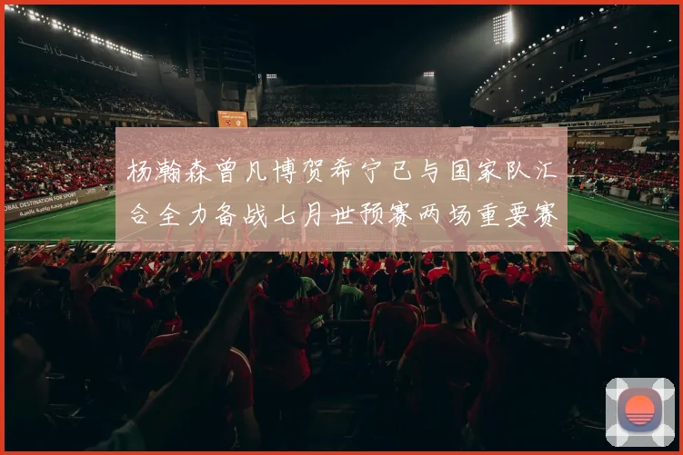 杨瀚森曾凡博贺希宁已与国家队汇合全力备战七月世预赛两场重要赛事