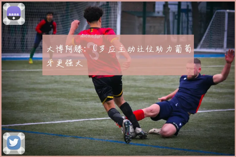 大博阿滕：C罗应主动让位助力葡萄牙更强大
