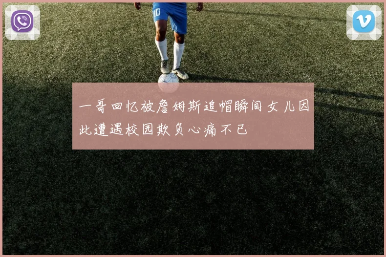 一哥回忆被詹姆斯追帽瞬间女儿因此遭遇校园欺负心痛不已