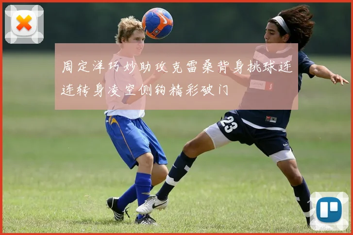 周定洋巧妙助攻克雷桑背身挑球连连转身凌空侧钩精彩破门