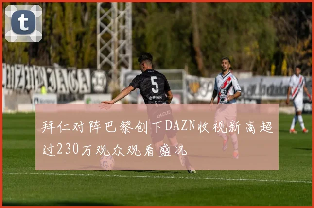 拜仁对阵巴黎创下DAZN收视新高超过230万观众观看盛况