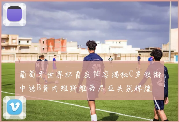 葡萄牙世界杯首发阵容揭秘C罗领衔中场B费内维斯维蒂尼亚共筑辉煌