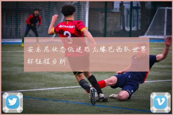安东尼状态低迷恐无缘巴西队世界杯征程分析