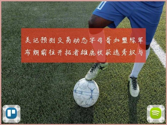 美记预测交易动态字母哥加盟绿军布朗前往开拓者雄鹿收获选秀权与年轻球员
