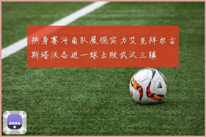 热身赛河南队展现实力艾克拜尔古斯塔沃各进一球击败武汉三镇