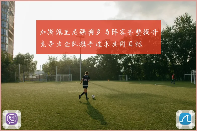 加斯佩里尼强调罗马阵容齐整提升竞争力全队携手追求共同目标