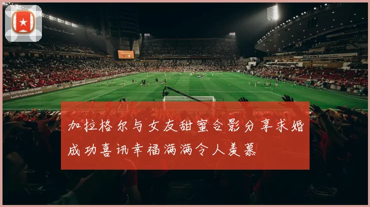 加拉格尔与女友甜蜜合影分享求婚成功喜讯幸福满满令人羡慕